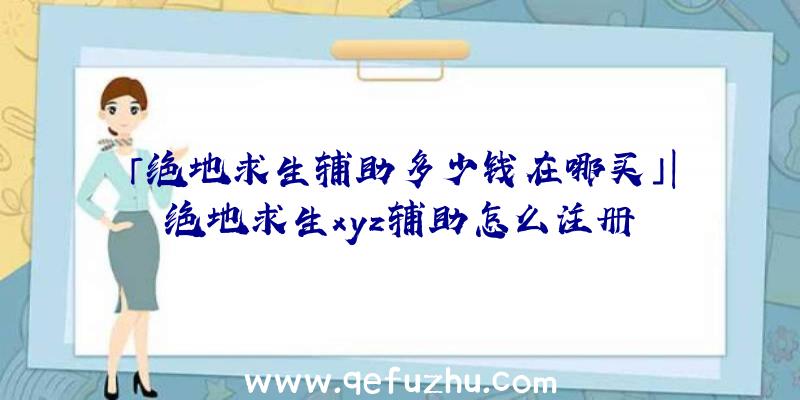 「绝地求生辅助多少钱在哪买」|绝地求生xyz辅助怎么注册